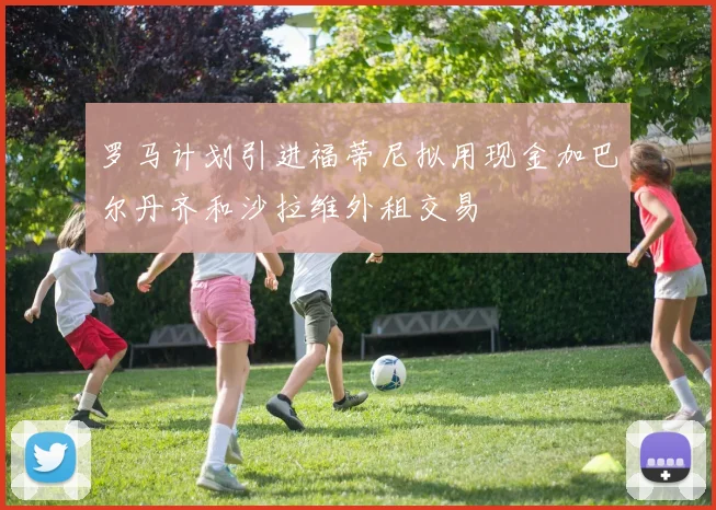 罗马计划引进福蒂尼拟用现金加巴尔丹齐和沙拉维外租交易
