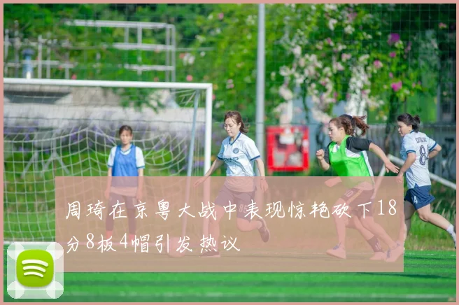 周琦在京粤大战中表现惊艳砍下18分8板4帽引发热议