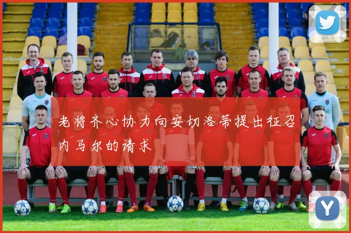 老将齐心协力向安切洛蒂提出征召内马尔的请求