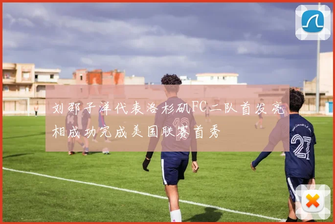 刘邵子洋代表洛杉矶FC二队首发亮相成功完成美国联赛首秀