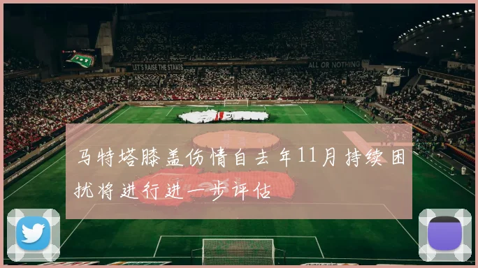 马特塔膝盖伤情自去年11月持续困扰将进行进一步评估
