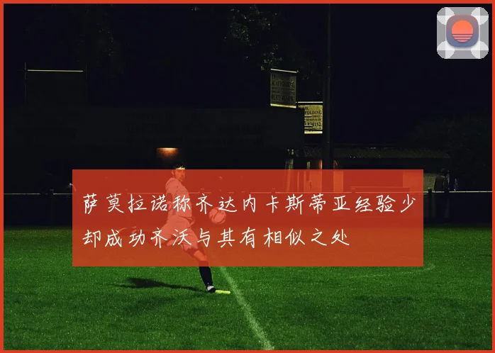 萨莫拉诺称齐达内卡斯蒂亚经验少却成功齐沃与其有相似之处