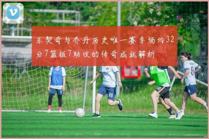 东契奇与乔丹历史唯一赛季场均32分7篮板7助攻的传奇成就解析