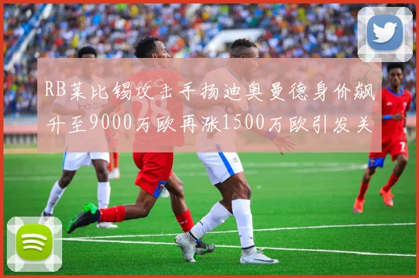 RB莱比锡攻击手扬迪奥曼德身价飙升至9000万欧再涨1500万欧引发关注
