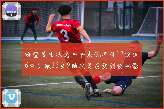 哈登复出状态平平表现不佳17投仅6中贡献23分9助攻是否受到伤病影响