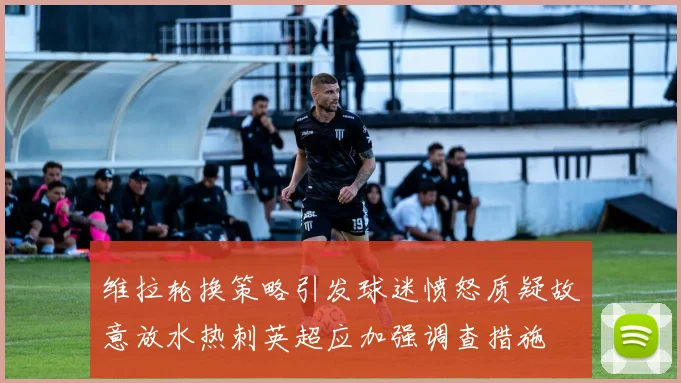 维拉轮换策略引发球迷愤怒质疑故意放水热刺英超应加强调查措施