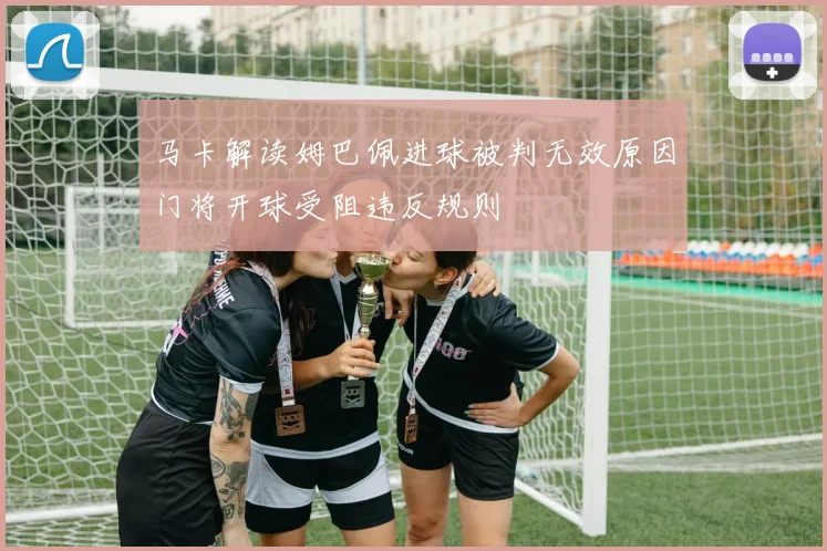 马卡解读姆巴佩进球被判无效原因门将开球受阻违反规则