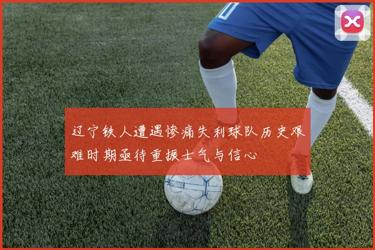 辽宁铁人遭遇惨痛失利球队历史艰难时期亟待重振士气与信心